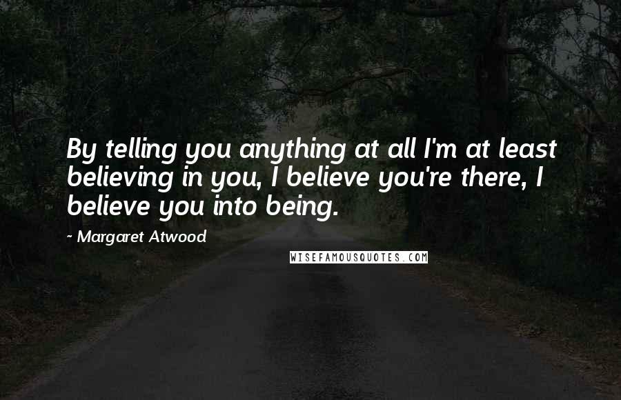 Margaret Atwood Quotes: By telling you anything at all I'm at least believing in you, I believe you're there, I believe you into being.