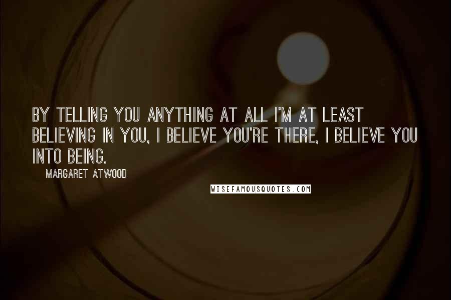 Margaret Atwood Quotes: By telling you anything at all I'm at least believing in you, I believe you're there, I believe you into being.