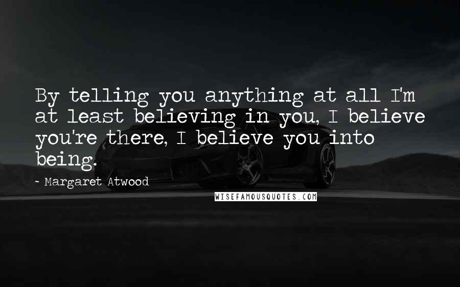 Margaret Atwood Quotes: By telling you anything at all I'm at least believing in you, I believe you're there, I believe you into being.