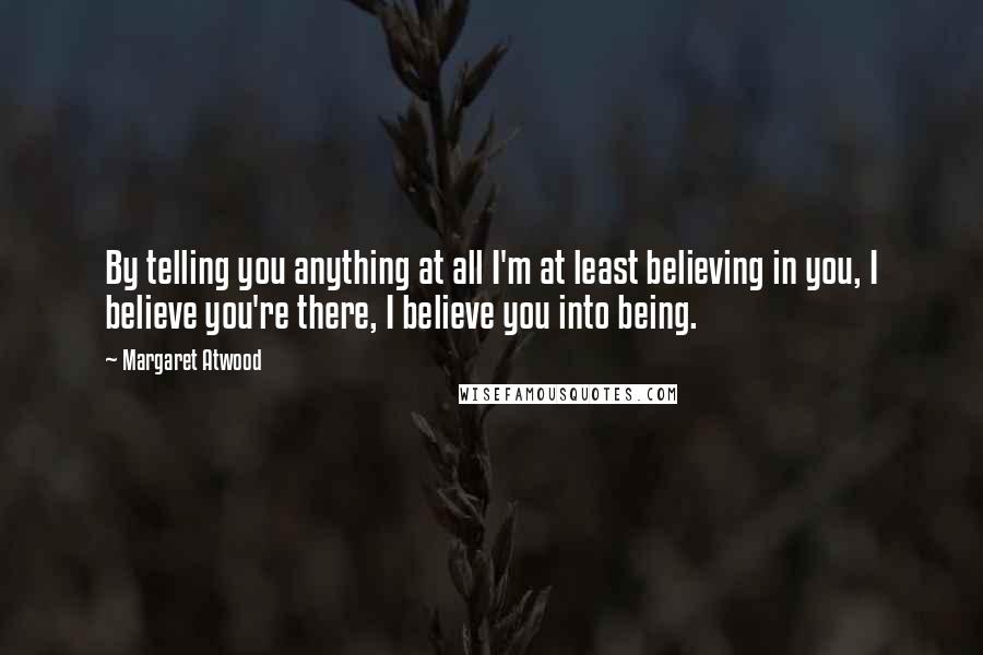 Margaret Atwood Quotes: By telling you anything at all I'm at least believing in you, I believe you're there, I believe you into being.