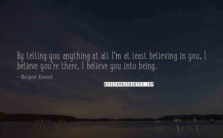 Margaret Atwood Quotes: By telling you anything at all I'm at least believing in you, I believe you're there, I believe you into being.