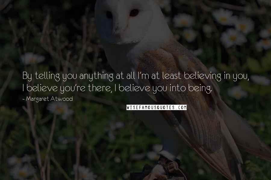 Margaret Atwood Quotes: By telling you anything at all I'm at least believing in you, I believe you're there, I believe you into being.