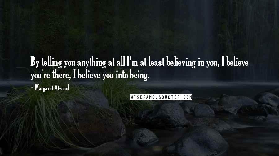 Margaret Atwood Quotes: By telling you anything at all I'm at least believing in you, I believe you're there, I believe you into being.