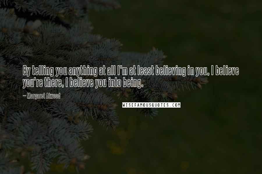 Margaret Atwood Quotes: By telling you anything at all I'm at least believing in you, I believe you're there, I believe you into being.