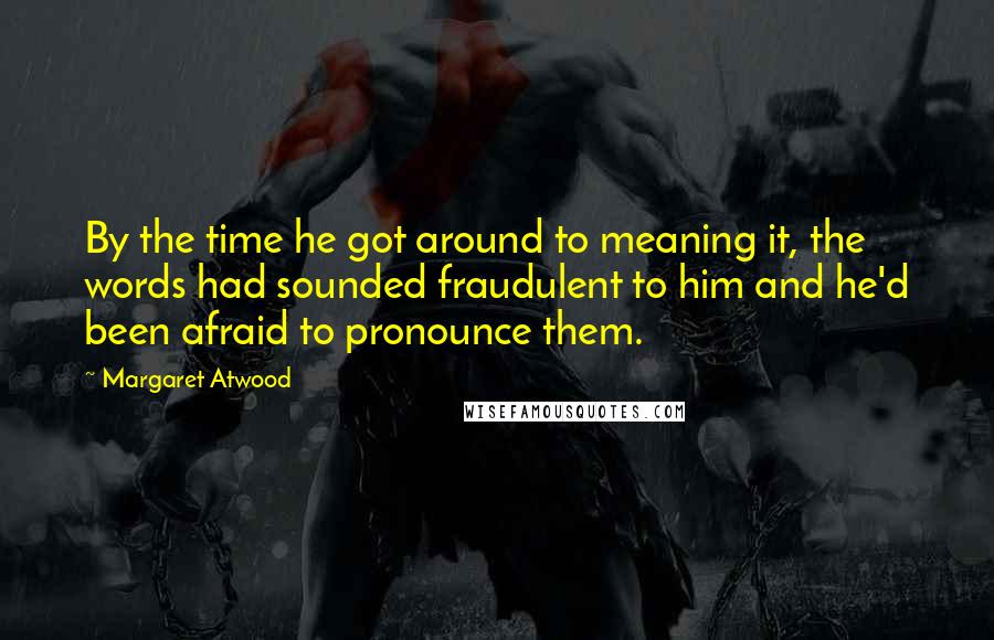 Margaret Atwood Quotes: By the time he got around to meaning it, the words had sounded fraudulent to him and he'd been afraid to pronounce them.