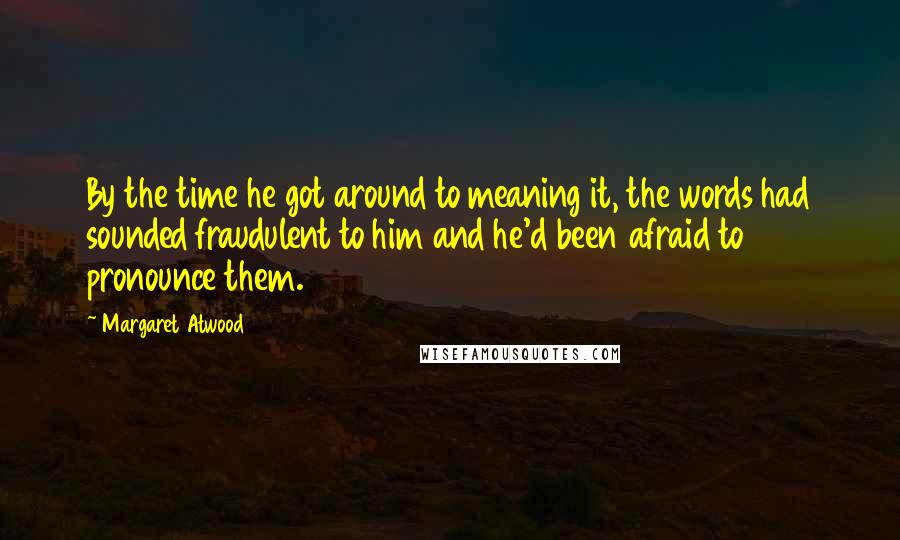 Margaret Atwood Quotes: By the time he got around to meaning it, the words had sounded fraudulent to him and he'd been afraid to pronounce them.