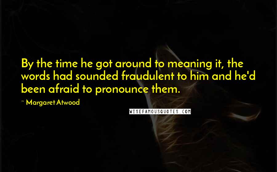 Margaret Atwood Quotes: By the time he got around to meaning it, the words had sounded fraudulent to him and he'd been afraid to pronounce them.