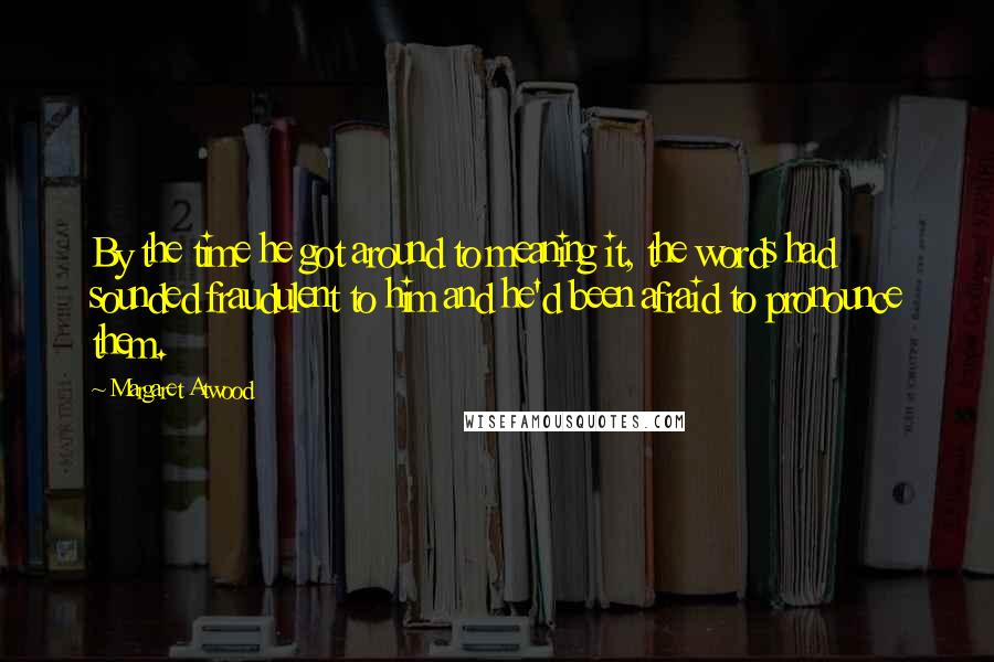 Margaret Atwood Quotes: By the time he got around to meaning it, the words had sounded fraudulent to him and he'd been afraid to pronounce them.