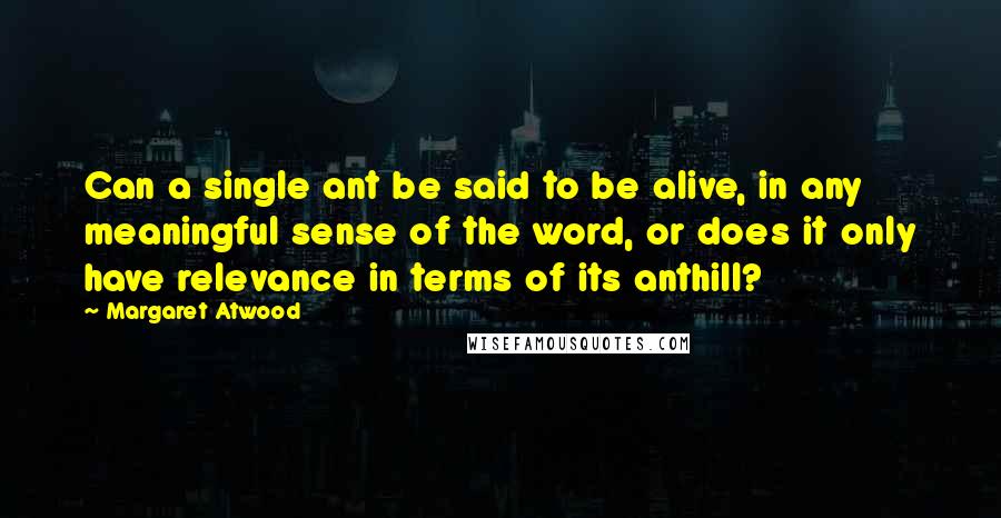 Margaret Atwood Quotes: Can a single ant be said to be alive, in any meaningful sense of the word, or does it only have relevance in terms of its anthill?