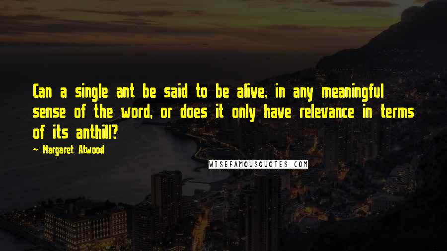 Margaret Atwood Quotes: Can a single ant be said to be alive, in any meaningful sense of the word, or does it only have relevance in terms of its anthill?