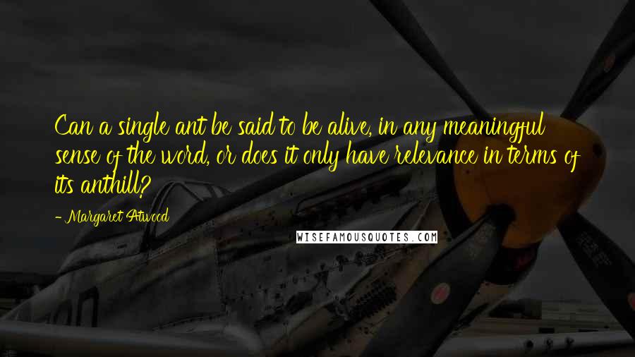 Margaret Atwood Quotes: Can a single ant be said to be alive, in any meaningful sense of the word, or does it only have relevance in terms of its anthill?