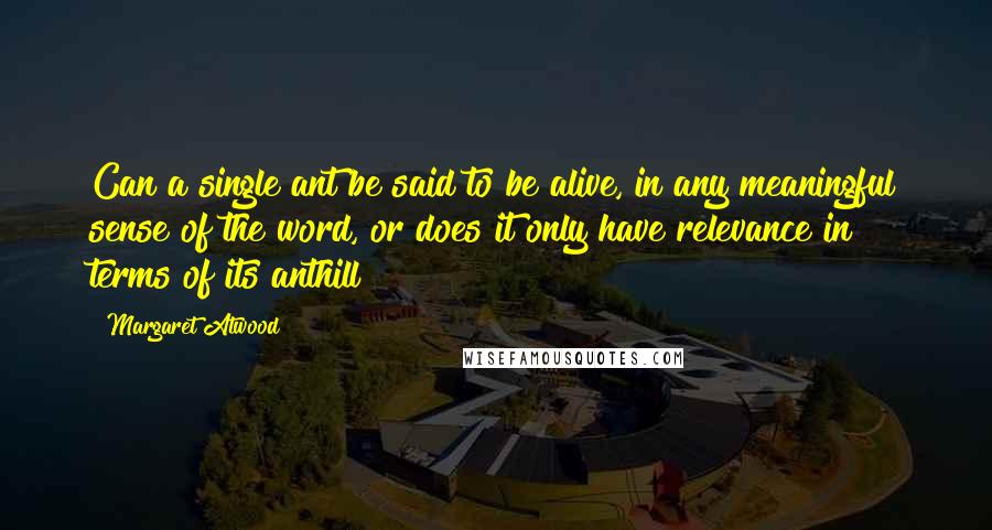 Margaret Atwood Quotes: Can a single ant be said to be alive, in any meaningful sense of the word, or does it only have relevance in terms of its anthill?