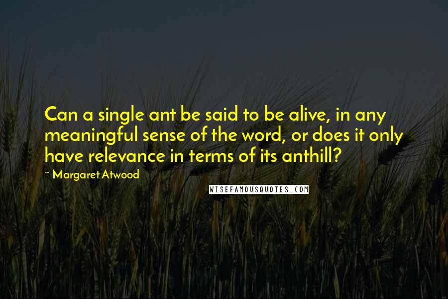 Margaret Atwood Quotes: Can a single ant be said to be alive, in any meaningful sense of the word, or does it only have relevance in terms of its anthill?