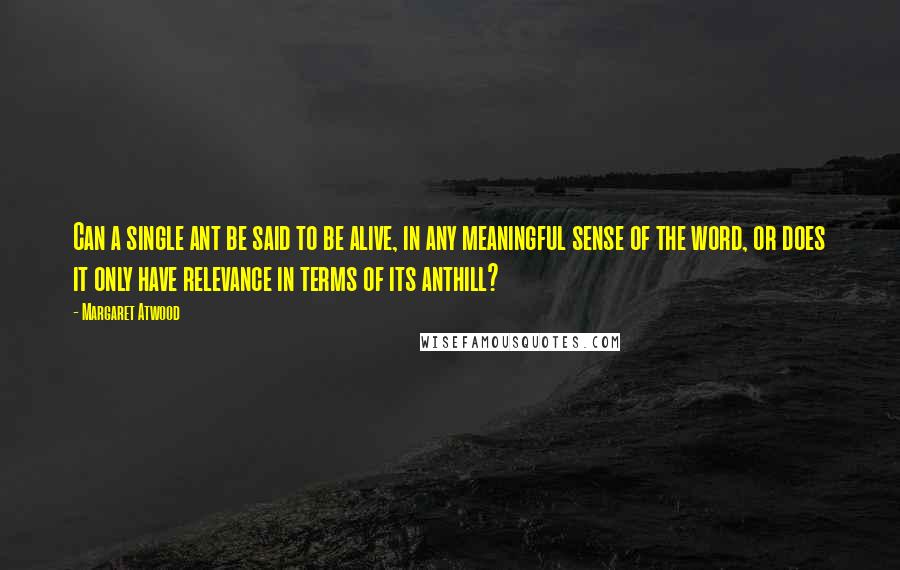 Margaret Atwood Quotes: Can a single ant be said to be alive, in any meaningful sense of the word, or does it only have relevance in terms of its anthill?