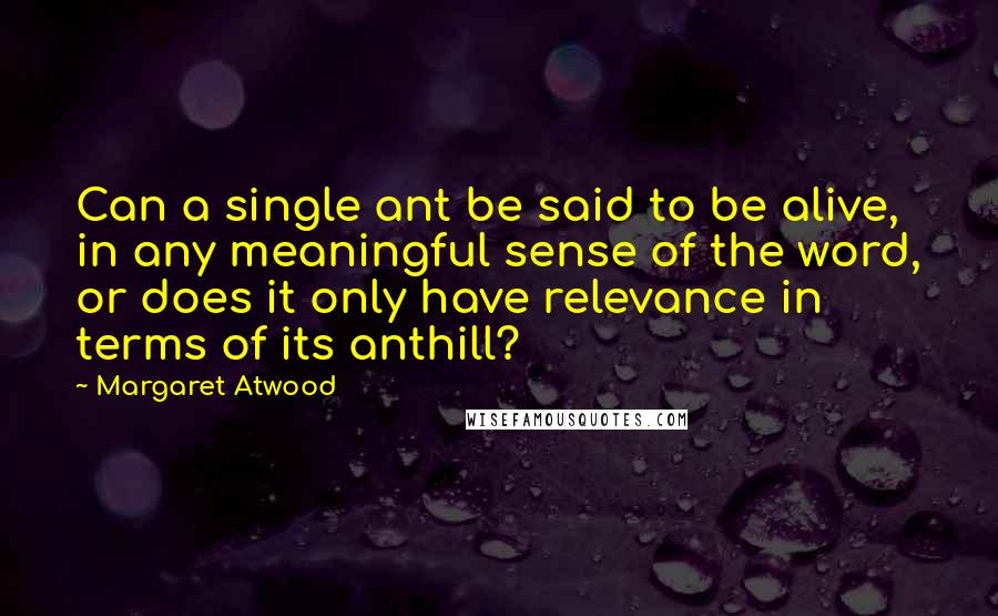 Margaret Atwood Quotes: Can a single ant be said to be alive, in any meaningful sense of the word, or does it only have relevance in terms of its anthill?