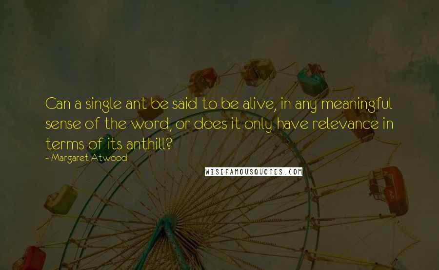 Margaret Atwood Quotes: Can a single ant be said to be alive, in any meaningful sense of the word, or does it only have relevance in terms of its anthill?