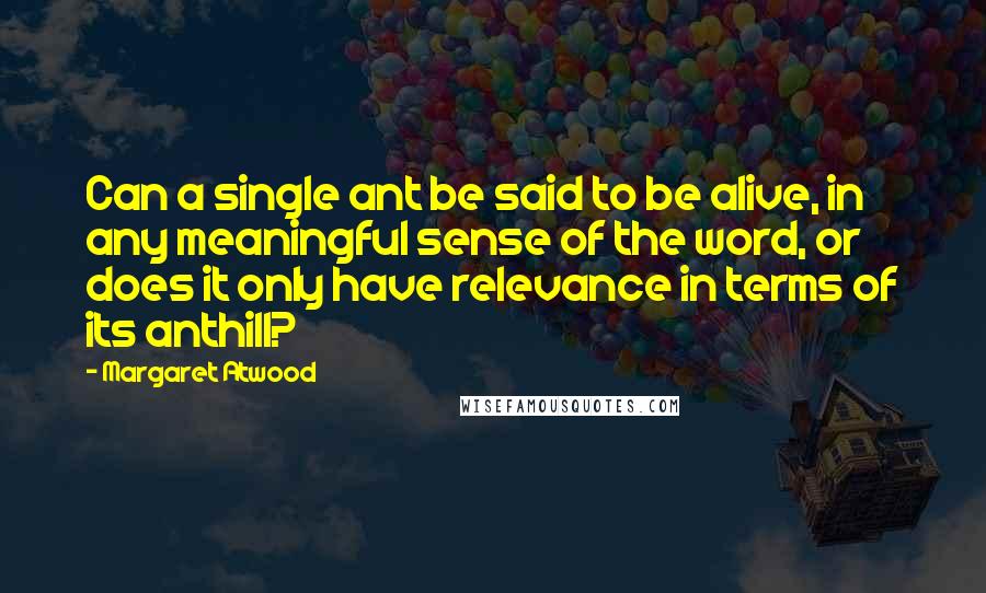 Margaret Atwood Quotes: Can a single ant be said to be alive, in any meaningful sense of the word, or does it only have relevance in terms of its anthill?