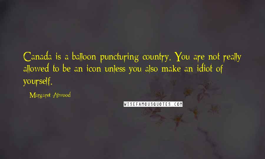 Margaret Atwood Quotes: Canada is a balloon-puncturing country. You are not really allowed to be an icon unless you also make an idiot of yourself.