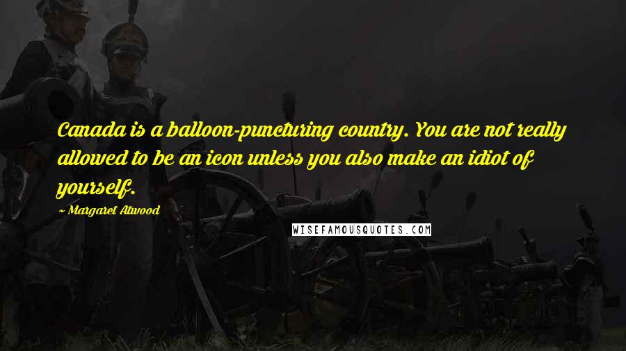 Margaret Atwood Quotes: Canada is a balloon-puncturing country. You are not really allowed to be an icon unless you also make an idiot of yourself.