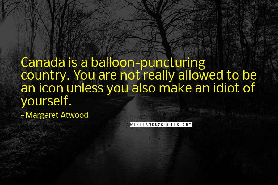 Margaret Atwood Quotes: Canada is a balloon-puncturing country. You are not really allowed to be an icon unless you also make an idiot of yourself.