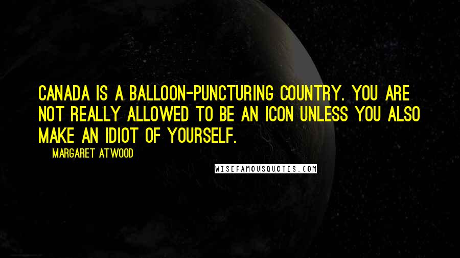 Margaret Atwood Quotes: Canada is a balloon-puncturing country. You are not really allowed to be an icon unless you also make an idiot of yourself.