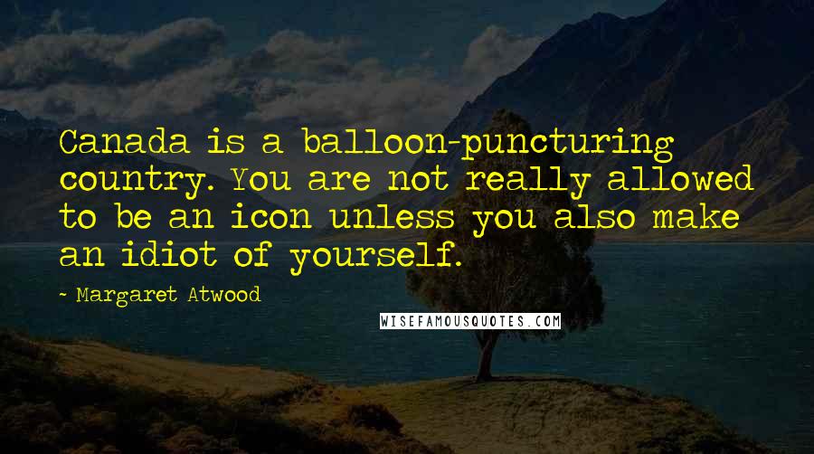 Margaret Atwood Quotes: Canada is a balloon-puncturing country. You are not really allowed to be an icon unless you also make an idiot of yourself.