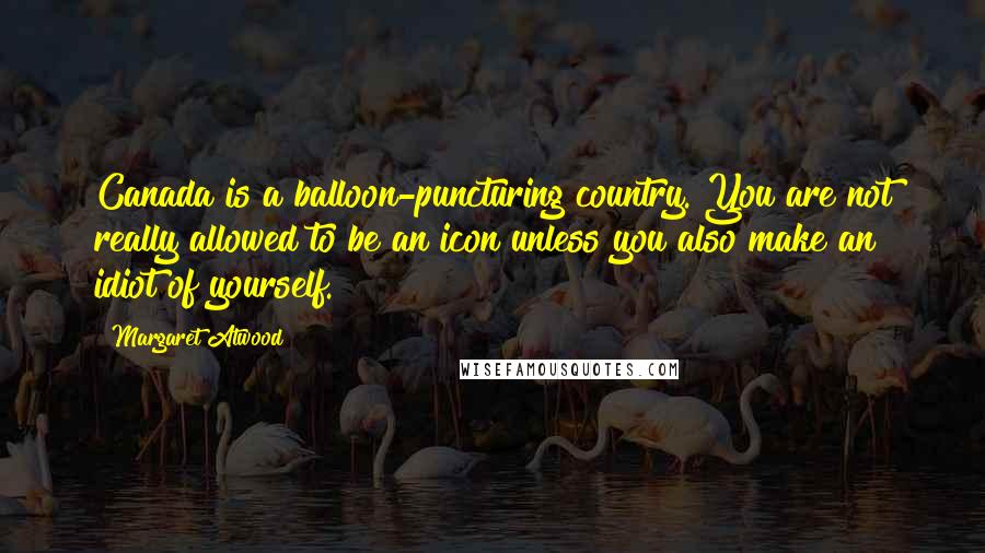 Margaret Atwood Quotes: Canada is a balloon-puncturing country. You are not really allowed to be an icon unless you also make an idiot of yourself.