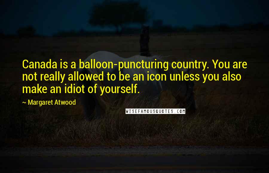 Margaret Atwood Quotes: Canada is a balloon-puncturing country. You are not really allowed to be an icon unless you also make an idiot of yourself.