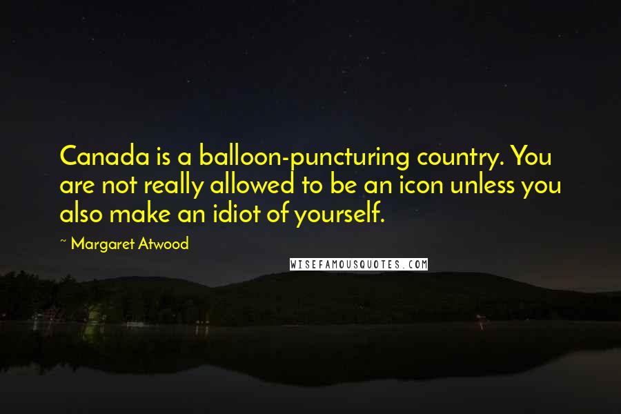Margaret Atwood Quotes: Canada is a balloon-puncturing country. You are not really allowed to be an icon unless you also make an idiot of yourself.