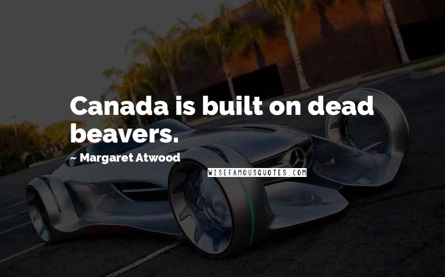 Margaret Atwood Quotes: Canada is built on dead beavers.