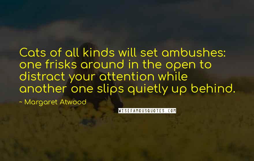Margaret Atwood Quotes: Cats of all kinds will set ambushes: one frisks around in the open to distract your attention while another one slips quietly up behind.