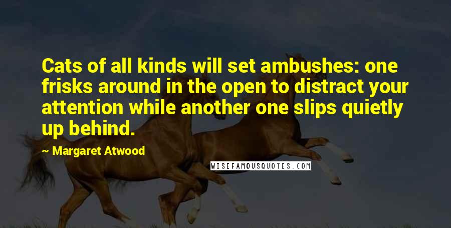 Margaret Atwood Quotes: Cats of all kinds will set ambushes: one frisks around in the open to distract your attention while another one slips quietly up behind.
