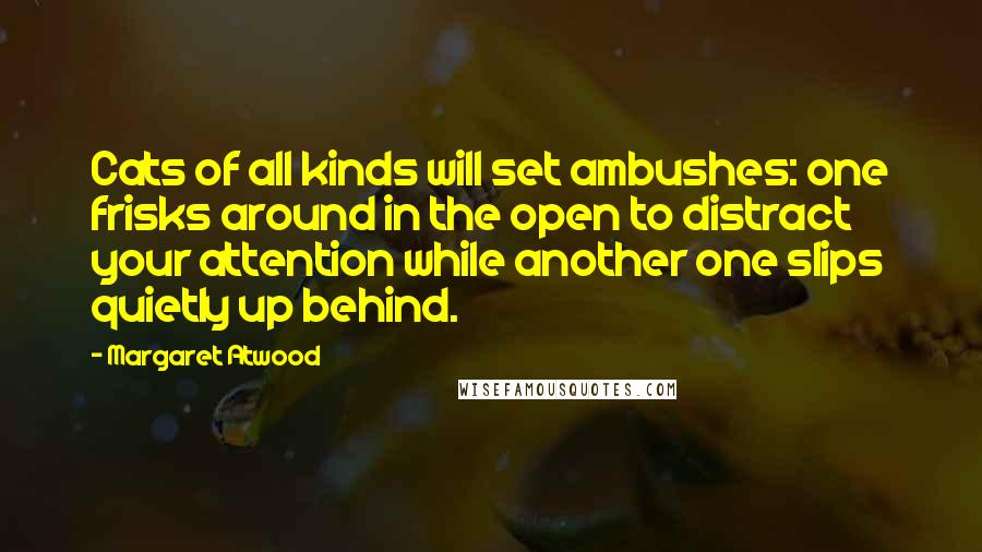 Margaret Atwood Quotes: Cats of all kinds will set ambushes: one frisks around in the open to distract your attention while another one slips quietly up behind.