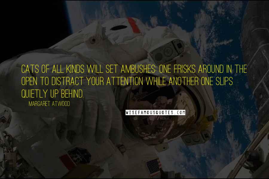 Margaret Atwood Quotes: Cats of all kinds will set ambushes: one frisks around in the open to distract your attention while another one slips quietly up behind.