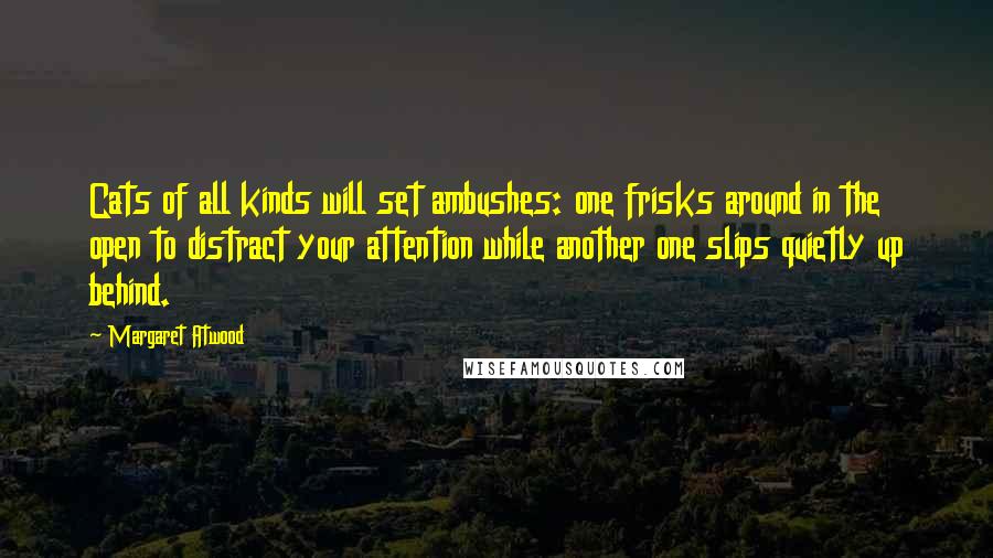 Margaret Atwood Quotes: Cats of all kinds will set ambushes: one frisks around in the open to distract your attention while another one slips quietly up behind.