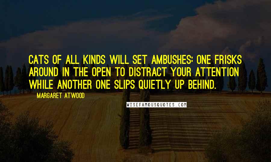 Margaret Atwood Quotes: Cats of all kinds will set ambushes: one frisks around in the open to distract your attention while another one slips quietly up behind.