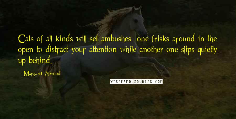 Margaret Atwood Quotes: Cats of all kinds will set ambushes: one frisks around in the open to distract your attention while another one slips quietly up behind.