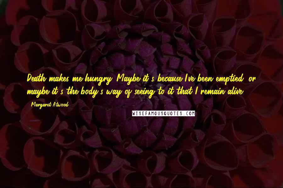 Margaret Atwood Quotes: Death makes me hungry. Maybe it's because I've been emptied; or maybe it's the body's way of seeing to it that I remain alive.