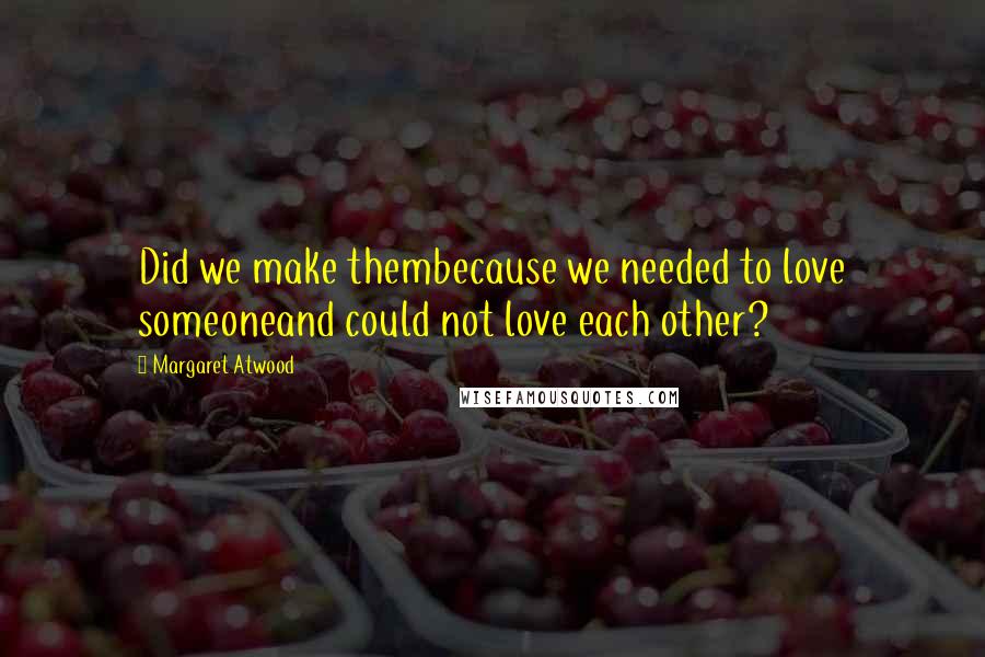 Margaret Atwood Quotes: Did we make thembecause we needed to love someoneand could not love each other?