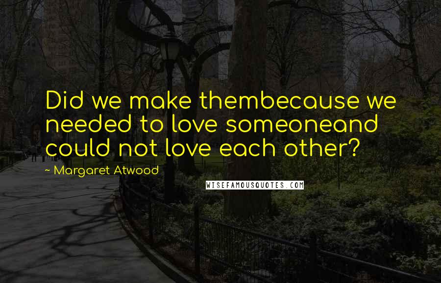 Margaret Atwood Quotes: Did we make thembecause we needed to love someoneand could not love each other?