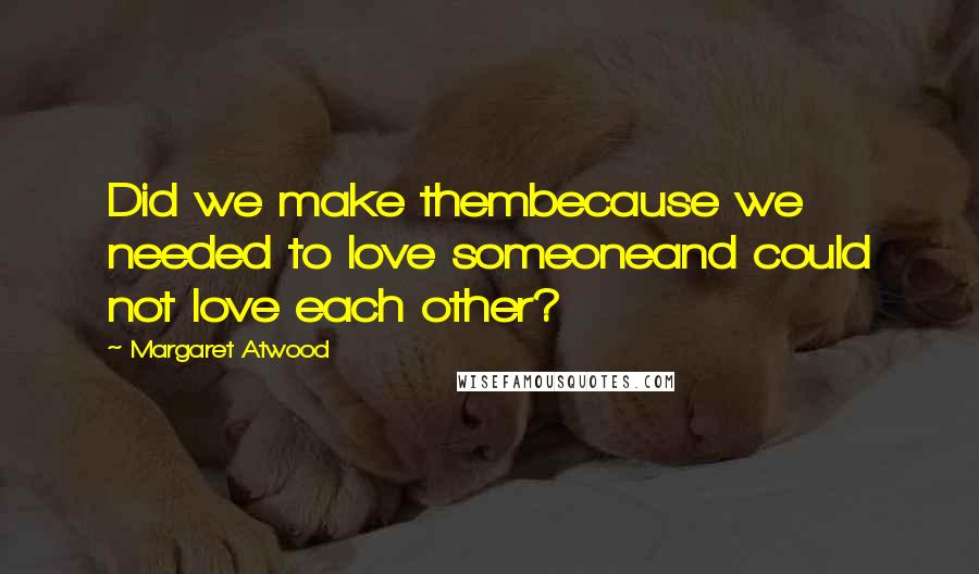 Margaret Atwood Quotes: Did we make thembecause we needed to love someoneand could not love each other?