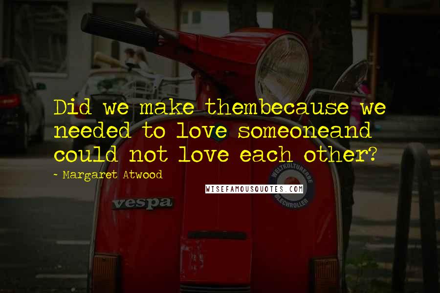 Margaret Atwood Quotes: Did we make thembecause we needed to love someoneand could not love each other?
