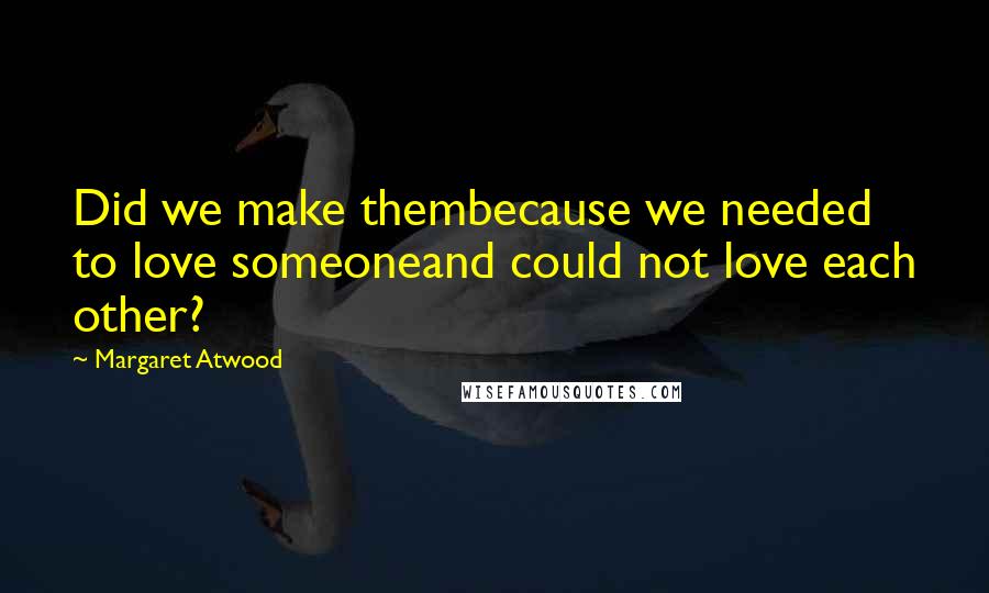 Margaret Atwood Quotes: Did we make thembecause we needed to love someoneand could not love each other?