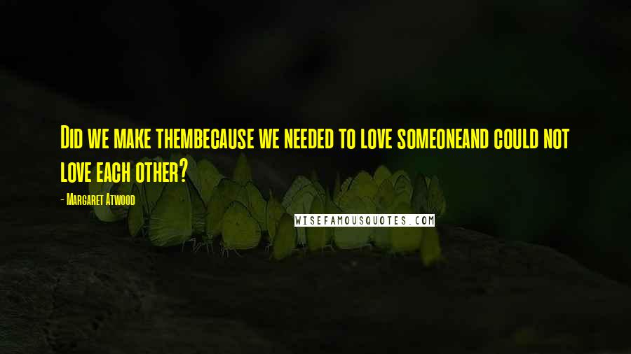 Margaret Atwood Quotes: Did we make thembecause we needed to love someoneand could not love each other?