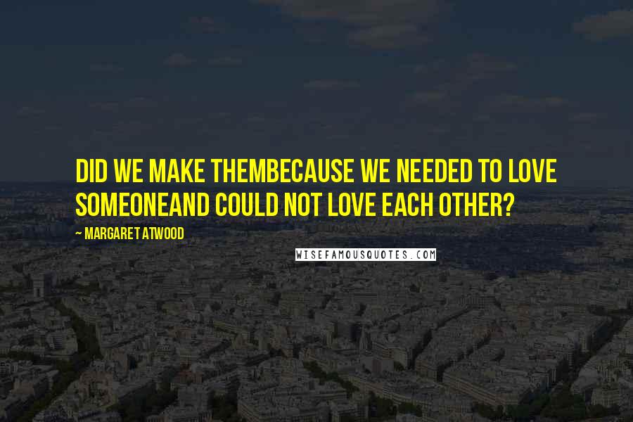 Margaret Atwood Quotes: Did we make thembecause we needed to love someoneand could not love each other?