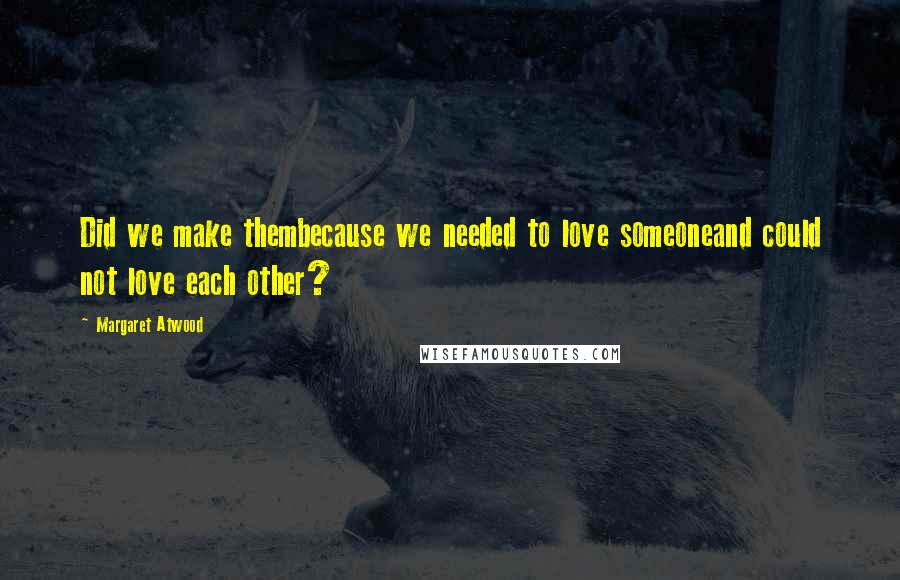 Margaret Atwood Quotes: Did we make thembecause we needed to love someoneand could not love each other?