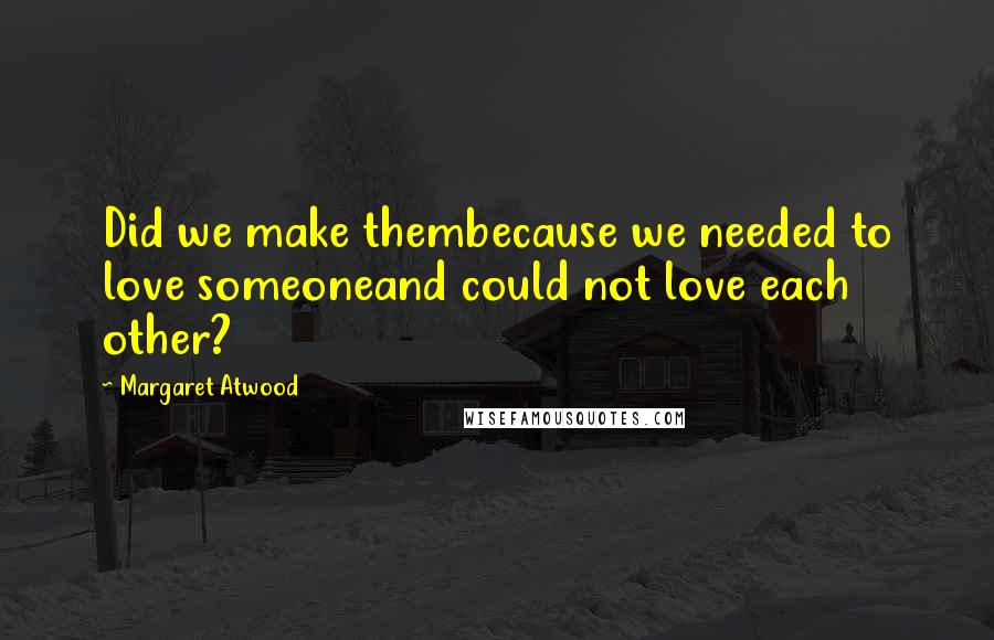 Margaret Atwood Quotes: Did we make thembecause we needed to love someoneand could not love each other?