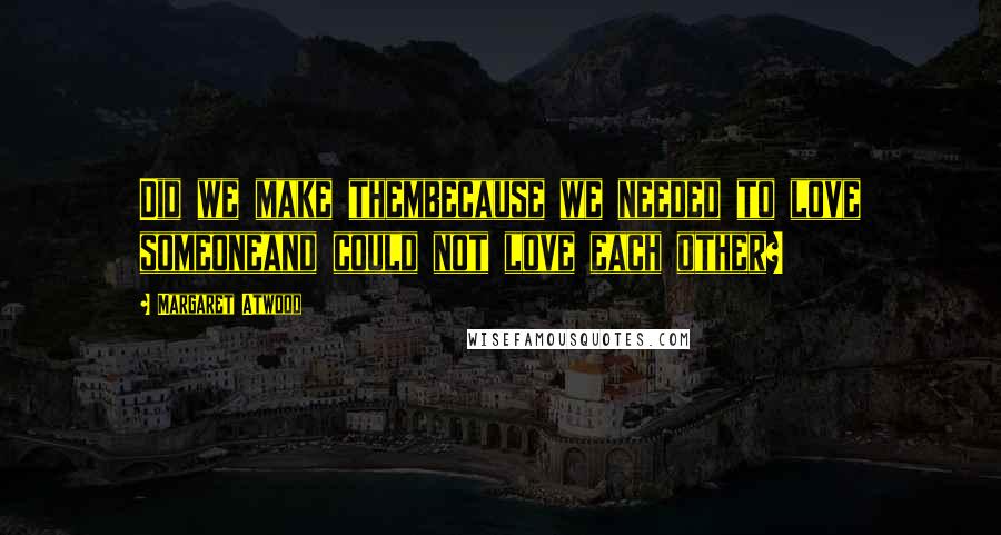 Margaret Atwood Quotes: Did we make thembecause we needed to love someoneand could not love each other?