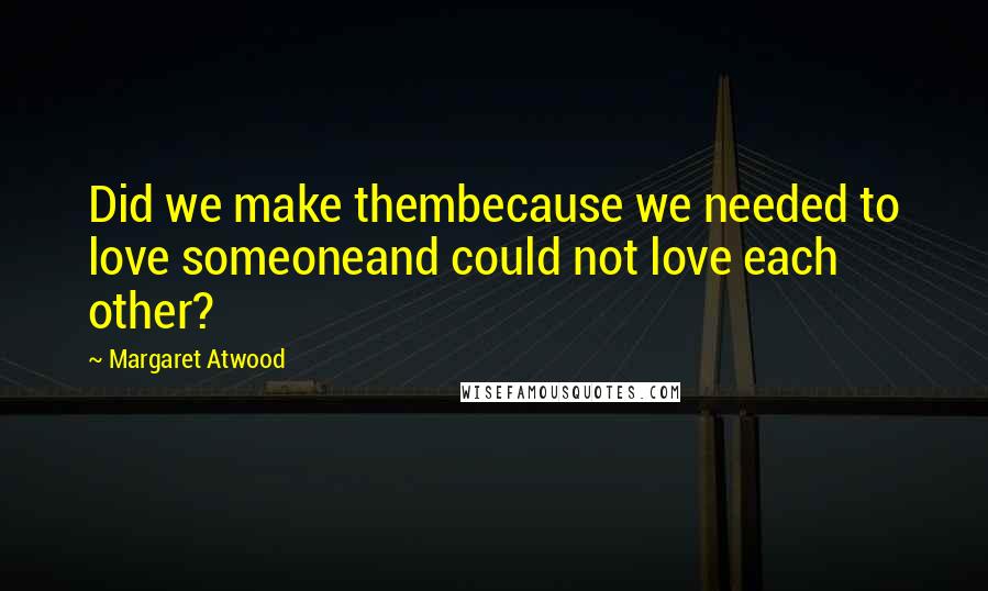Margaret Atwood Quotes: Did we make thembecause we needed to love someoneand could not love each other?