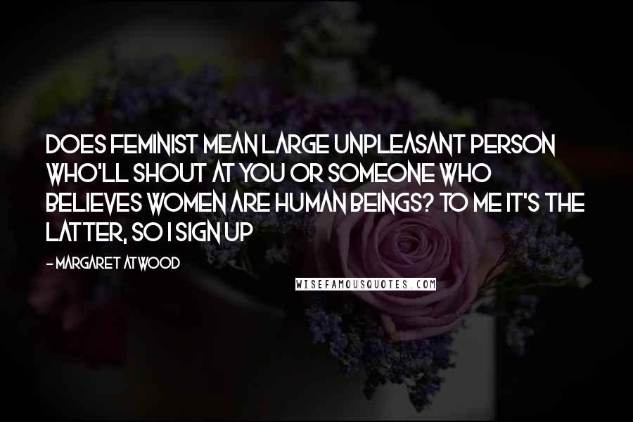 Margaret Atwood Quotes: Does feminist mean large unpleasant person who'll shout at you or someone who believes women are human beings? To me it's the latter, so I sign up